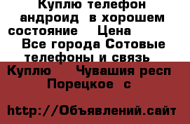 Куплю телефон андроид, в хорошем состояние  › Цена ­ 1 000 - Все города Сотовые телефоны и связь » Куплю   . Чувашия респ.,Порецкое. с.